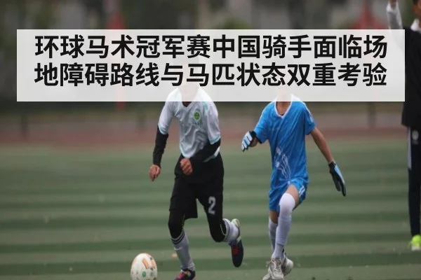 环球马术冠军赛中国骑手面临场地障碍路线与马匹状态双重考验