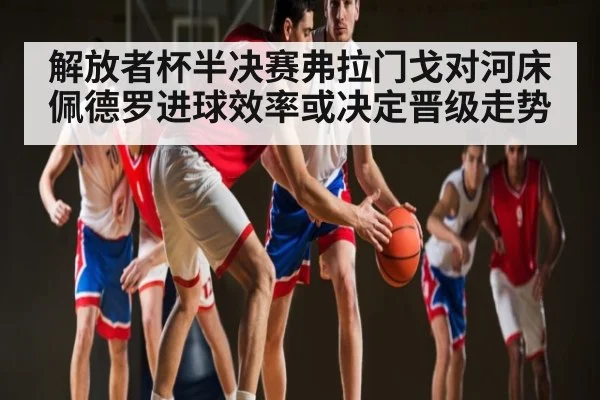 解放者杯半决赛弗拉门戈对河床佩德罗进球效率或决定晋级走势