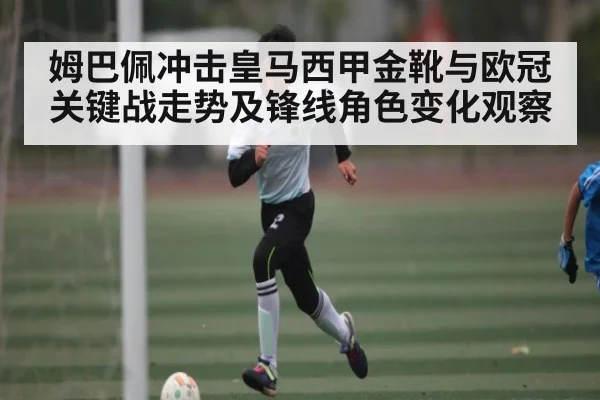 姆巴佩冲击皇马西甲金靴与欧冠关键战走势及锋线角色变化观察