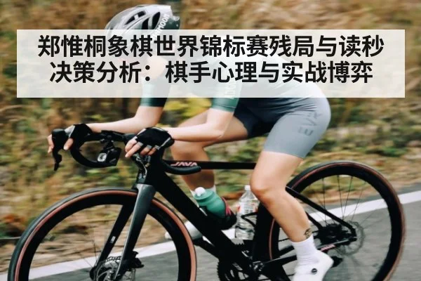 郑惟桐象棋世界锦标赛残局与读秒决策分析：棋手心理与实战博弈