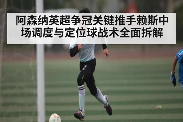 阿森纳英超争冠关键推手赖斯中场调度与定位球战术全面拆解